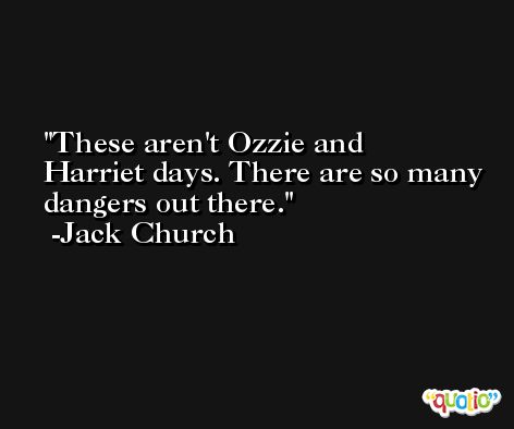 These aren't Ozzie and Harriet days. There are so many dangers out there. -Jack Church