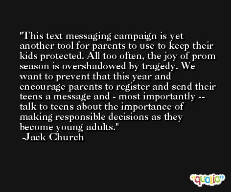 This text messaging campaign is yet another tool for parents to use to keep their kids protected. All too often, the joy of prom season is overshadowed by tragedy. We want to prevent that this year and encourage parents to register and send their teens a message and - most importantly -- talk to teens about the importance of making responsible decisions as they become young adults. -Jack Church