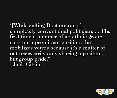 [While calling Bustamante a] completely conventional politician, ... The first time a member of an ethnic group runs for a prominent position, that mobilizes voters because it's a matter of not necessarily only sharing a position, but group pride. -Jack Citrin
