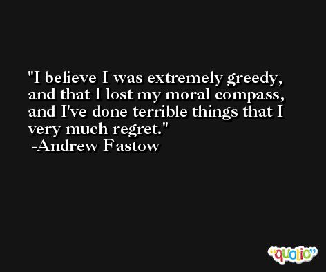 I believe I was extremely greedy, and that I lost my moral compass, and I've done terrible things that I very much regret. -Andrew Fastow