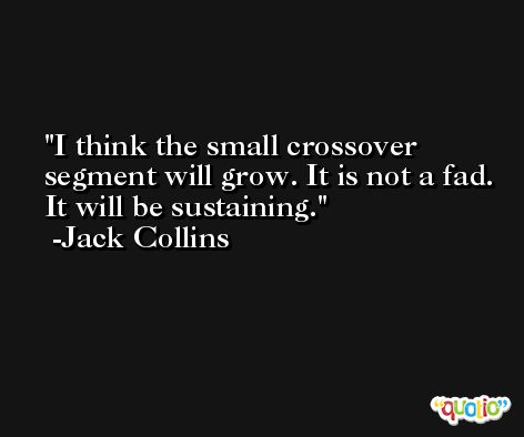 I think the small crossover segment will grow. It is not a fad. It will be sustaining. -Jack Collins