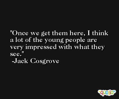 Once we get them here, I think a lot of the young people are very impressed with what they see. -Jack Cosgrove