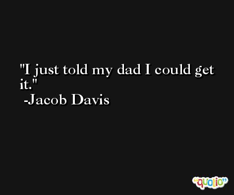I just told my dad I could get it. -Jacob Davis