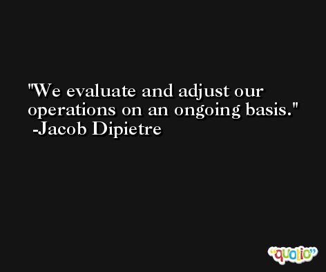 We evaluate and adjust our operations on an ongoing basis. -Jacob Dipietre