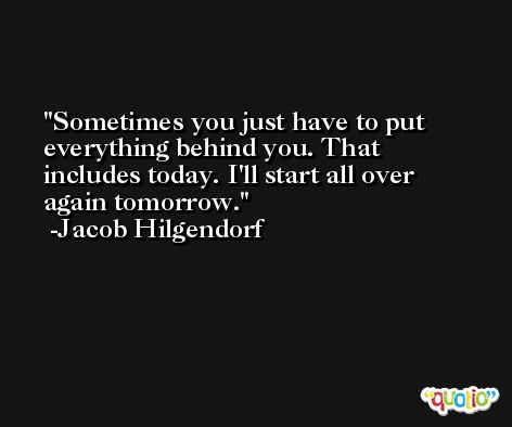 Sometimes you just have to put everything behind you. That includes today. I'll start all over again tomorrow. -Jacob Hilgendorf