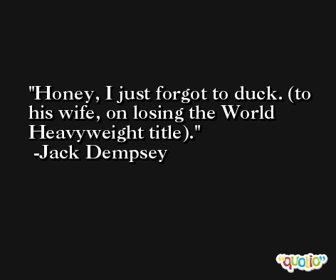 Honey, I just forgot to duck. (to his wife, on losing the World Heavyweight title). -Jack Dempsey