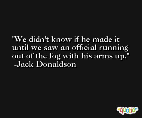 We didn't know if he made it until we saw an official running out of the fog with his arms up. -Jack Donaldson