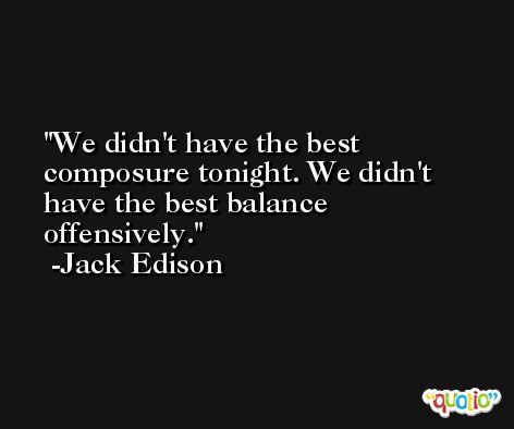 We didn't have the best composure tonight. We didn't have the best balance offensively. -Jack Edison