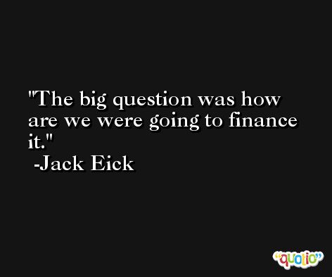 The big question was how are we were going to finance it. -Jack Eick