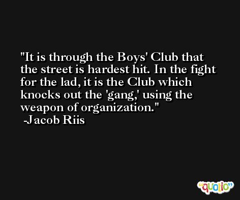 It is through the Boys' Club that the street is hardest hit. In the fight for the lad, it is the Club which knocks out the 'gang,' using the weapon of organization. -Jacob Riis