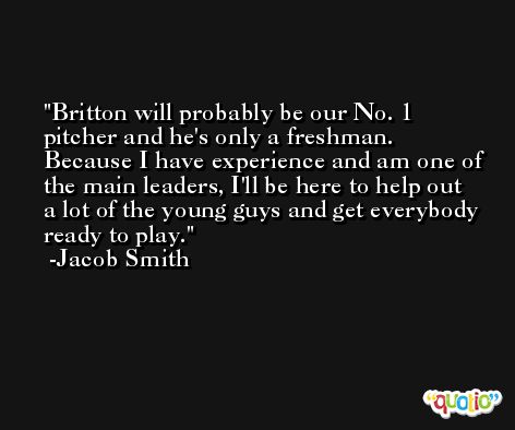 Britton will probably be our No. 1 pitcher and he's only a freshman. Because I have experience and am one of the main leaders, I'll be here to help out a lot of the young guys and get everybody ready to play. -Jacob Smith