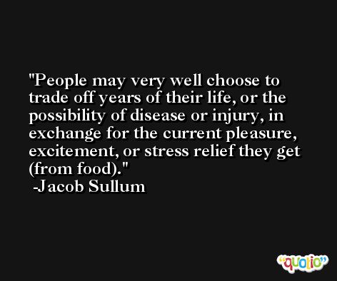 People may very well choose to trade off years of their life, or the possibility of disease or injury, in exchange for the current pleasure, excitement, or stress relief they get (from food). -Jacob Sullum
