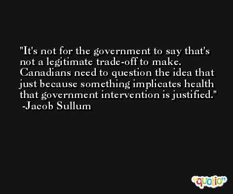 It's not for the government to say that's not a legitimate trade-off to make. Canadians need to question the idea that just because something implicates health that government intervention is justified. -Jacob Sullum