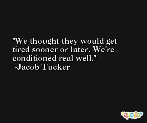 We thought they would get tired sooner or later. We're conditioned real well. -Jacob Tucker