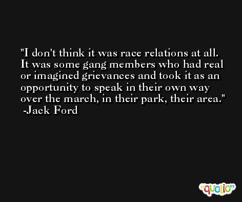 I don't think it was race relations at all. It was some gang members who had real or imagined grievances and took it as an opportunity to speak in their own way over the march, in their park, their area. -Jack Ford