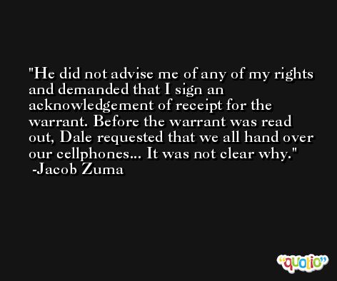 He did not advise me of any of my rights and demanded that I sign an acknowledgement of receipt for the warrant. Before the warrant was read out, Dale requested that we all hand over our cellphones... It was not clear why. -Jacob Zuma