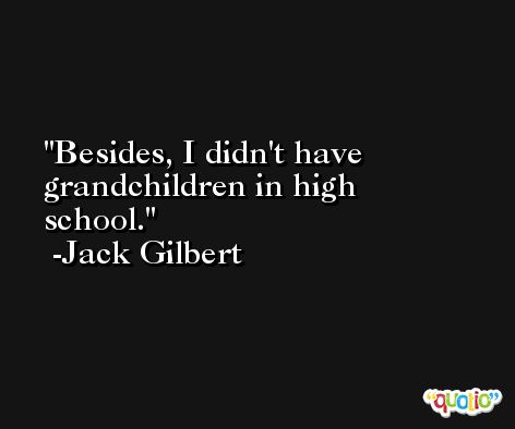 Besides, I didn't have grandchildren in high school. -Jack Gilbert