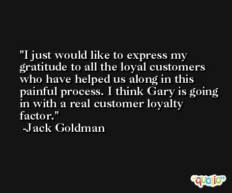 I just would like to express my gratitude to all the loyal customers who have helped us along in this painful process. I think Gary is going in with a real customer loyalty factor. -Jack Goldman