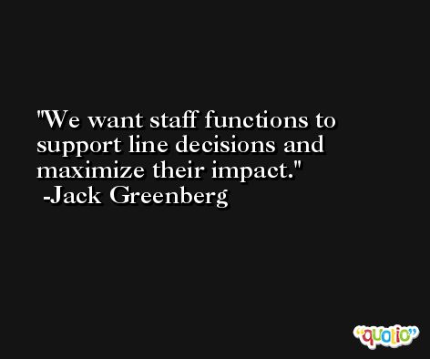 We want staff functions to support line decisions and maximize their impact. -Jack Greenberg