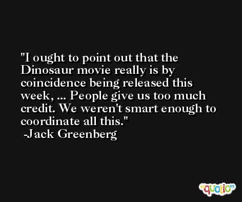 I ought to point out that the Dinosaur movie really is by coincidence being released this week, ... People give us too much credit. We weren't smart enough to coordinate all this. -Jack Greenberg