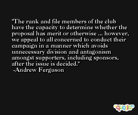 The rank and file members of the club have the capacity to determine whether the proposal has merit or otherwise ... however, we appeal to all concerned to conduct their campaign in a manner which avoids unnecessary division and antagonism amongst supporters, including sponsors, after the issue is decided. -Andrew Ferguson