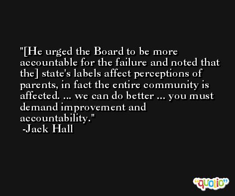 [He urged the Board to be more accountable for the failure and noted that the] state's labels affect perceptions of parents, in fact the entire community is affected. ... we can do better ... you must demand improvement and accountability. -Jack Hall