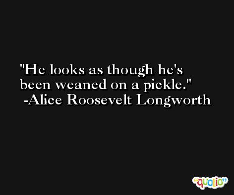 He looks as though he's been weaned on a pickle. -Alice Roosevelt Longworth