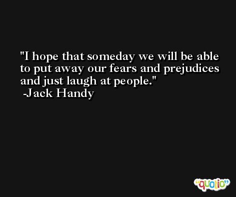 I hope that someday we will be able to put away our fears and prejudices and just laugh at people. -Jack Handy