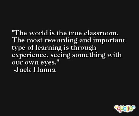 The world is the true classroom. The most rewarding and important type of learning is through experience, seeing something with our own eyes. -Jack Hanna
