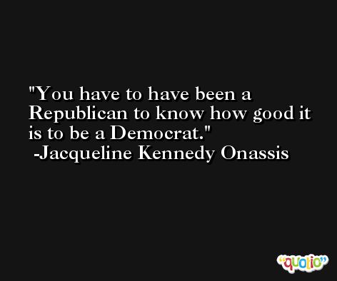 You have to have been a Republican to know how good it is to be a Democrat. -Jacqueline Kennedy Onassis