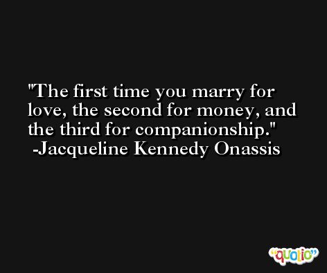 The first time you marry for love, the second for money, and the third for companionship. -Jacqueline Kennedy Onassis