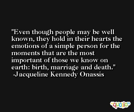 Even though people may be well known, they hold in their hearts the emotions of a simple person for the moments that are the most important of those we know on earth: birth, marriage and death. -Jacqueline Kennedy Onassis