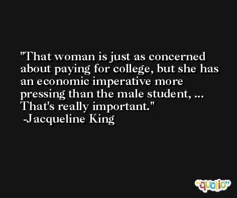 That woman is just as concerned about paying for college, but she has an economic imperative more pressing than the male student, ... That's really important. -Jacqueline King