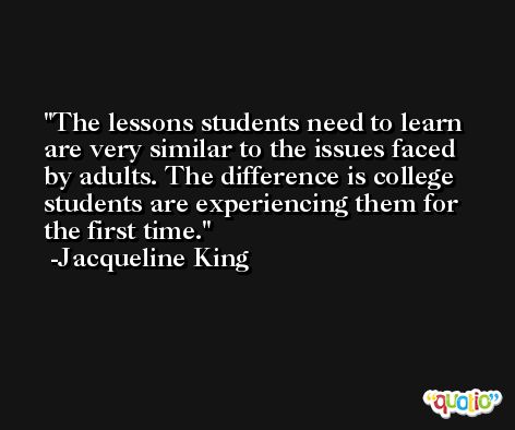 The lessons students need to learn are very similar to the issues faced by adults. The difference is college students are experiencing them for the first time. -Jacqueline King