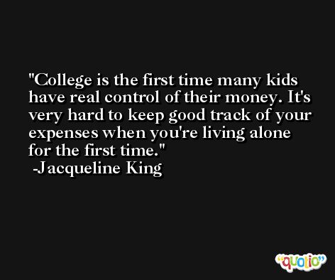 College is the first time many kids have real control of their money. It's very hard to keep good track of your expenses when you're living alone for the first time. -Jacqueline King