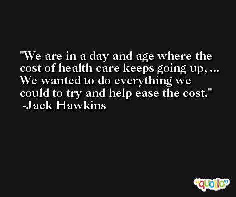 We are in a day and age where the cost of health care keeps going up, ... We wanted to do everything we could to try and help ease the cost. -Jack Hawkins