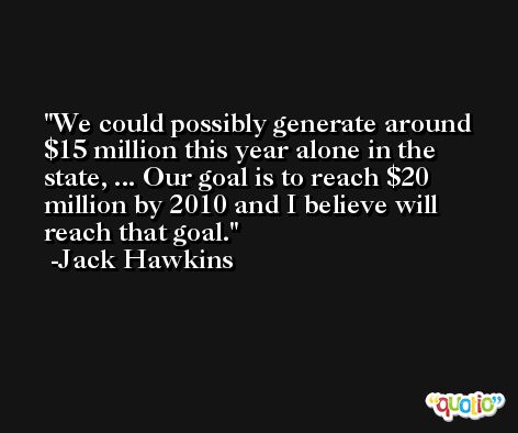 We could possibly generate around $15 million this year alone in the state, ... Our goal is to reach $20 million by 2010 and I believe will reach that goal. -Jack Hawkins
