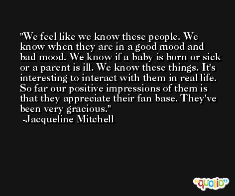 We feel like we know these people. We know when they are in a good mood and bad mood. We know if a baby is born or sick or a parent is ill. We know these things. It's interesting to interact with them in real life. So far our positive impressions of them is that they appreciate their fan base. They've been very gracious. -Jacqueline Mitchell