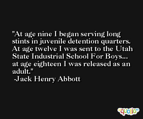 At age nine I began serving long stints in juvenile detention quarters. At age twelve I was sent to the Utah State Industrial School For Boys... at age eighteen I was released as an adult. -Jack Henry Abbott