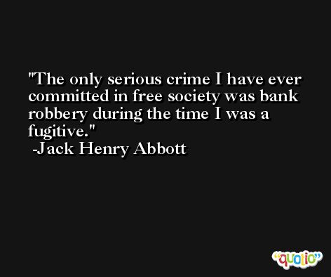 The only serious crime I have ever committed in free society was bank robbery during the time I was a fugitive. -Jack Henry Abbott