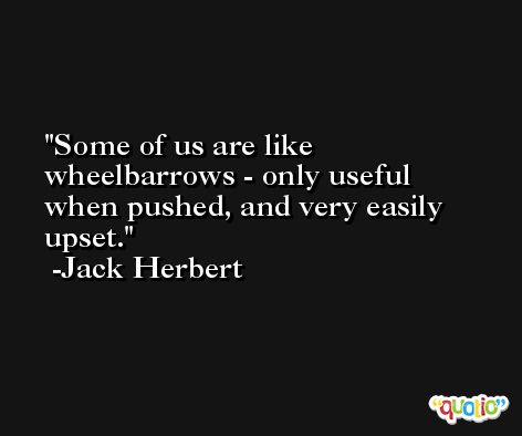 Some of us are like wheelbarrows - only useful when pushed, and very easily upset. -Jack Herbert