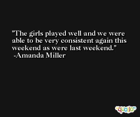 The girls played well and we were able to be very consistent again this weekend as were last weekend. -Amanda Miller
