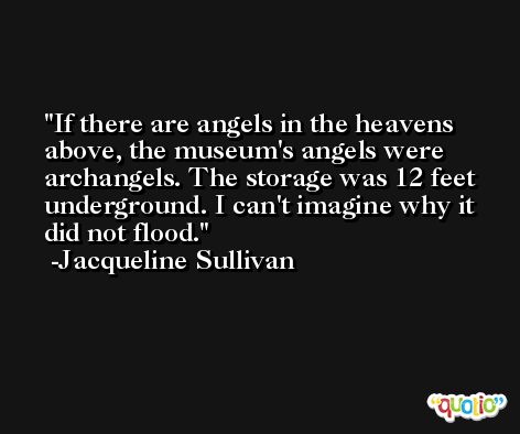 If there are angels in the heavens above, the museum's angels were archangels. The storage was 12 feet underground. I can't imagine why it did not flood. -Jacqueline Sullivan
