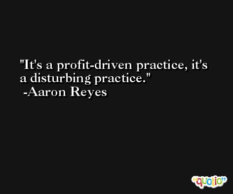 It's a profit-driven practice, it's a disturbing practice. -Aaron Reyes