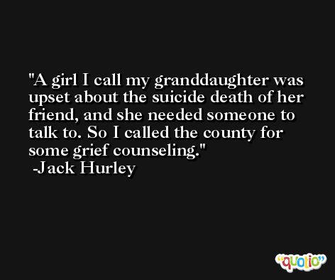 A girl I call my granddaughter was upset about the suicide death of her friend, and she needed someone to talk to. So I called the county for some grief counseling. -Jack Hurley