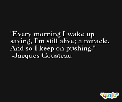 Every morning I wake up saying, I'm still alive; a miracle. And so I keep on pushing. -Jacques Cousteau