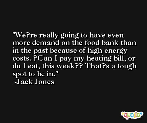 We?re really going to have even more demand on the food bank than in the past because of high energy costs. ?Can I pay my heating bill, or do I eat, this week?? That?s a tough spot to be in. -Jack Jones