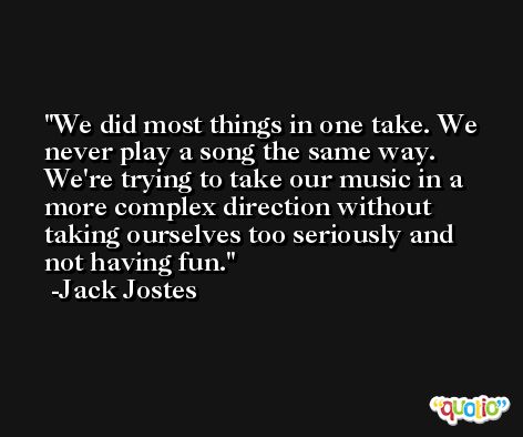 We did most things in one take. We never play a song the same way. We're trying to take our music in a more complex direction without taking ourselves too seriously and not having fun. -Jack Jostes