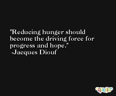 Reducing hunger should become the driving force for progress and hope. -Jacques Diouf