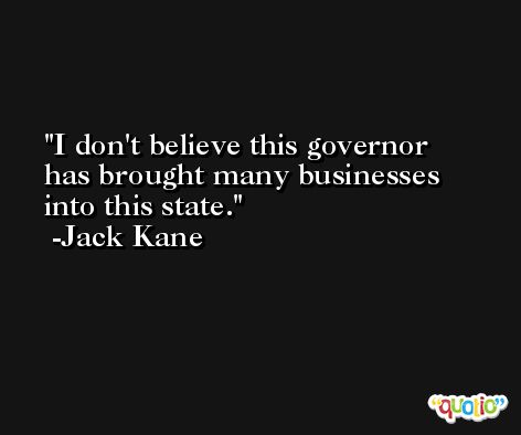 I don't believe this governor has brought many businesses into this state. -Jack Kane